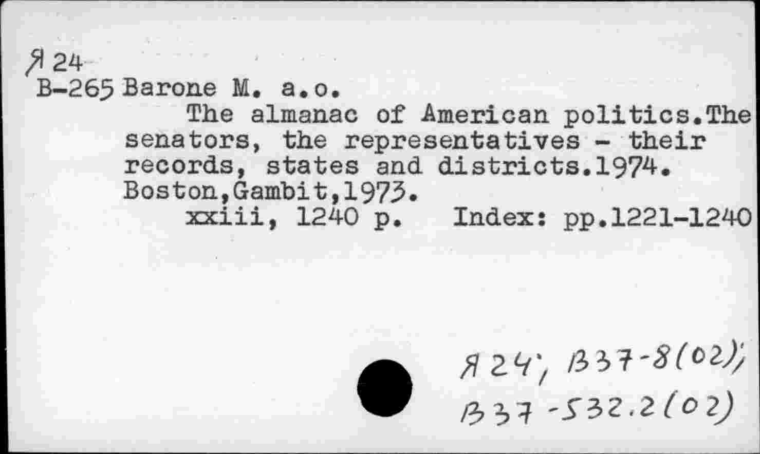 ﻿fl 24
B—265 Barone №. a.o.
The almanac of American politics.The senators, the representatives - their records, states and districts.1974.
Boston,Gambit,1973.
xxiii, 1240 p. Index: pp.1221-1240
5 29',